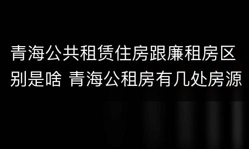 青海公共租赁住房跟廉租房区别是啥 青海公租房有几处房源