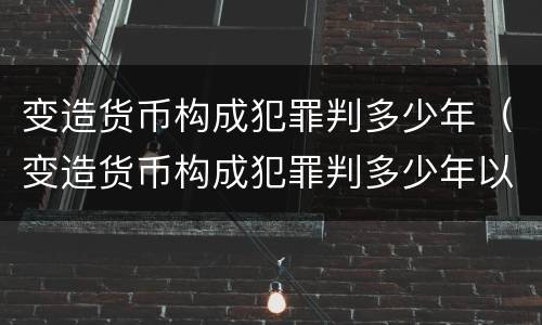 变造货币构成犯罪判多少年（变造货币构成犯罪判多少年以上）