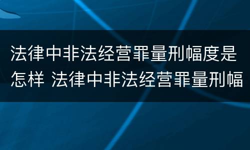 法律中非法经营罪量刑幅度是怎样 法律中非法经营罪量刑幅度是怎样的