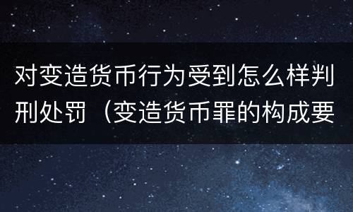 对变造货币行为受到怎么样判刑处罚（变造货币罪的构成要件）