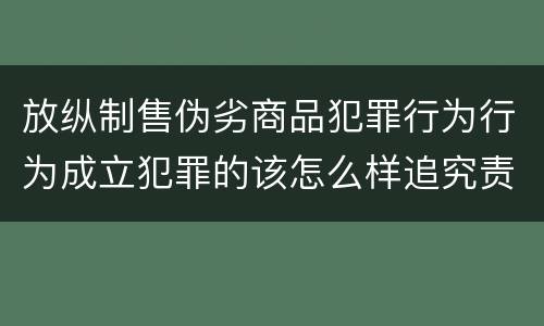 放纵制售伪劣商品犯罪行为行为成立犯罪的该怎么样追究责任