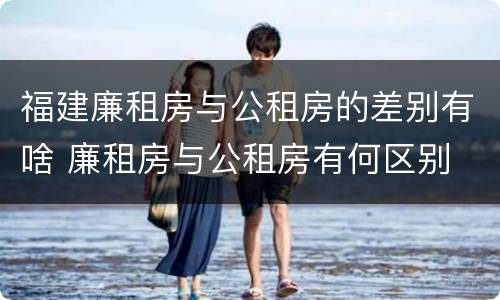 福建廉租房与公租房的差别有啥 廉租房与公租房有何区别