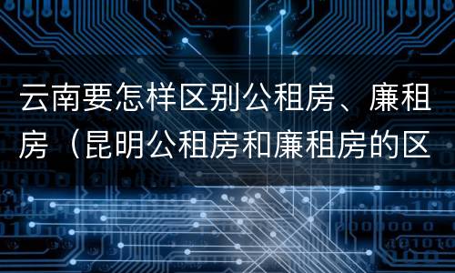 云南要怎样区别公租房、廉租房（昆明公租房和廉租房的区别）