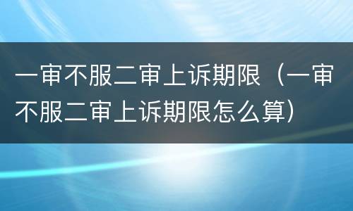 一审不服二审上诉期限（一审不服二审上诉期限怎么算）
