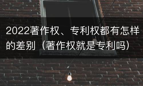 2022著作权、专利权都有怎样的差别（著作权就是专利吗）