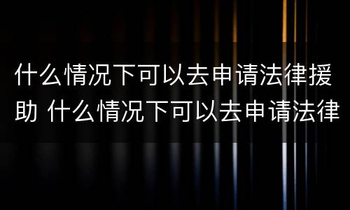 什么情况下可以去申请法律援助 什么情况下可以去申请法律援助中心