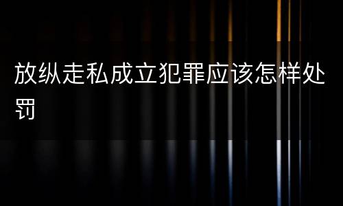 放纵走私成立犯罪应该怎样处罚