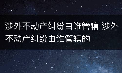 涉外不动产纠纷由谁管辖 涉外不动产纠纷由谁管辖的