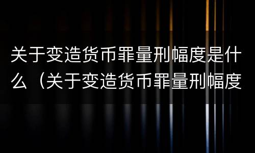 关于变造货币罪量刑幅度是什么（关于变造货币罪量刑幅度是什么意思）