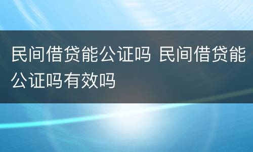 民间借贷能公证吗 民间借贷能公证吗有效吗