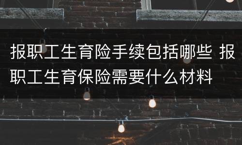 报职工生育险手续包括哪些 报职工生育保险需要什么材料