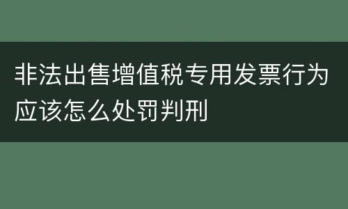 非法出售增值税专用发票行为应该怎么处罚判刑