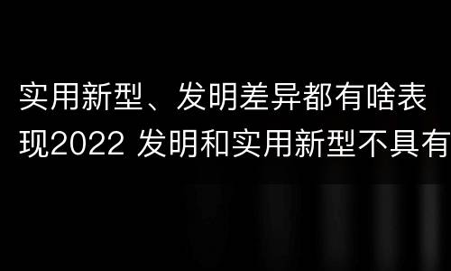 实用新型、发明差异都有啥表现2022 发明和实用新型不具有什么特性