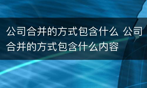 公司合并的方式包含什么 公司合并的方式包含什么内容