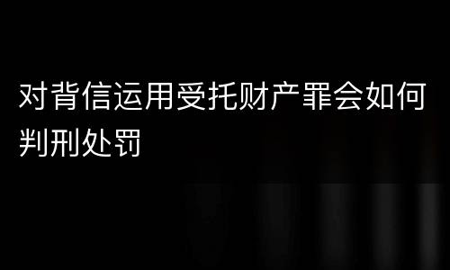 对背信运用受托财产罪会如何判刑处罚