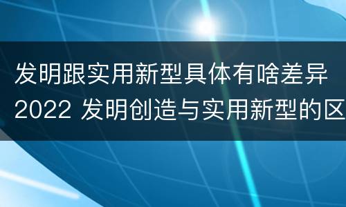 发明跟实用新型具体有啥差异2022 发明创造与实用新型的区别
