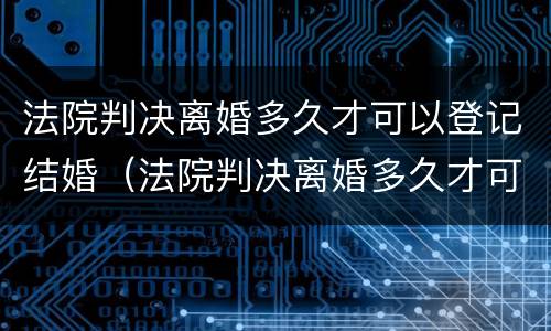 法院判决离婚多久才可以登记结婚（法院判决离婚多久才可以登记结婚呢）