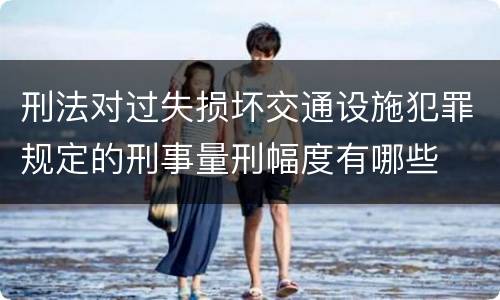 刑法对过失损坏交通设施犯罪规定的刑事量刑幅度有哪些