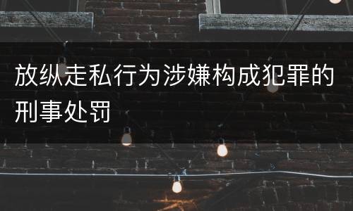 放纵走私行为涉嫌构成犯罪的刑事处罚