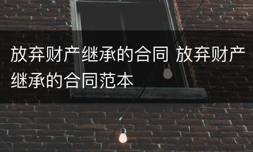 放弃财产继承的合同 放弃财产继承的合同范本