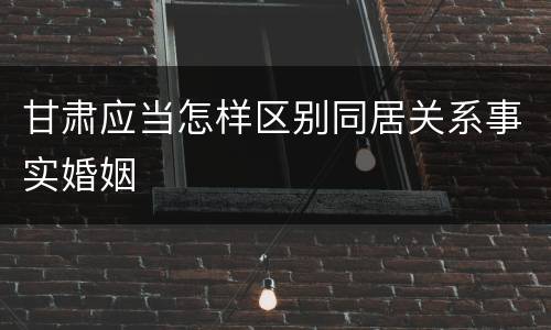 甘肃应当怎样区别同居关系事实婚姻