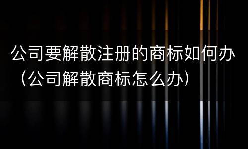 公司要解散注册的商标如何办（公司解散商标怎么办）