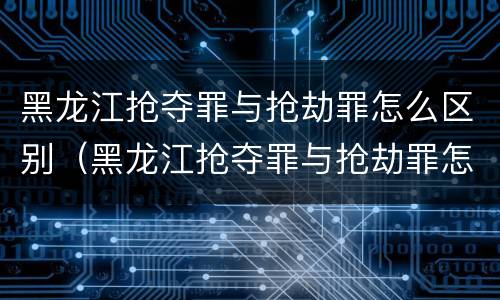 黑龙江抢夺罪与抢劫罪怎么区别（黑龙江抢夺罪与抢劫罪怎么区别的）