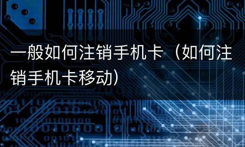 一般如何注销手机卡（如何注销手机卡移动）