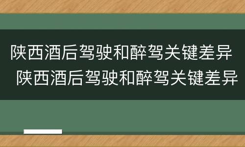 陕西酒后驾驶和醉驾关键差异 陕西酒后驾驶和醉驾关键差异是什么