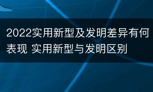 2022实用新型及发明差异有何表现 实用新型与发明区别