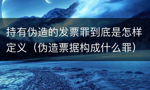 持有伪造的发票罪到底是怎样定义（伪造票据构成什么罪）