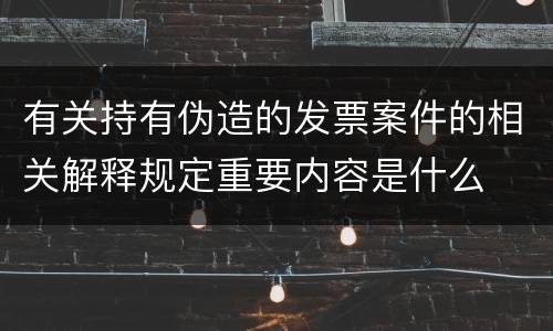 有关持有伪造的发票案件的相关解释规定重要内容是什么