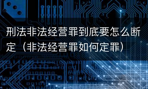 刑法非法经营罪到底要怎么断定（非法经营罪如何定罪）