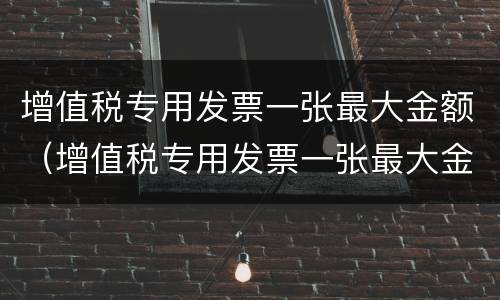 增值税专用发票一张最大金额（增值税专用发票一张最大金额怎么算）
