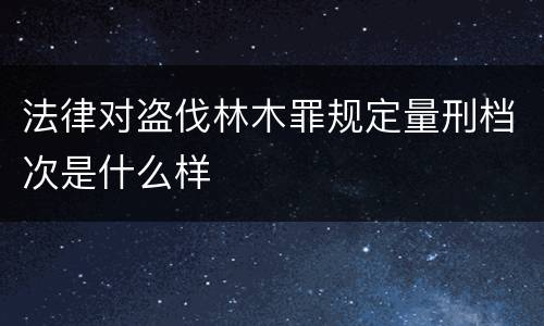 法律对盗伐林木罪规定量刑档次是什么样