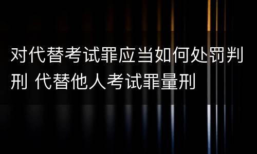 对代替考试罪应当如何处罚判刑 代替他人考试罪量刑