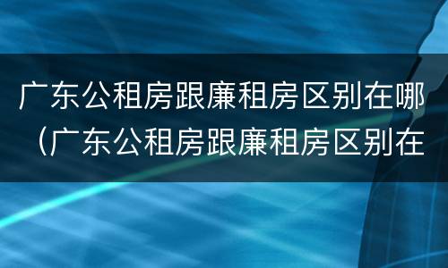 广东公租房跟廉租房区别在哪（广东公租房跟廉租房区别在哪里）