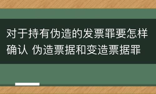 对于持有伪造的发票罪要怎样确认 伪造票据和变造票据罪