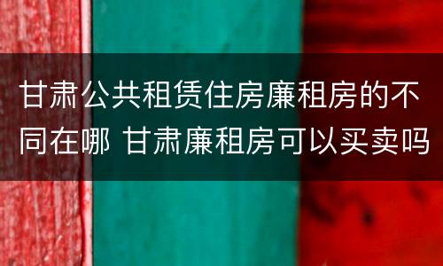甘肃公共租赁住房廉租房的不同在哪 甘肃廉租房可以买卖吗