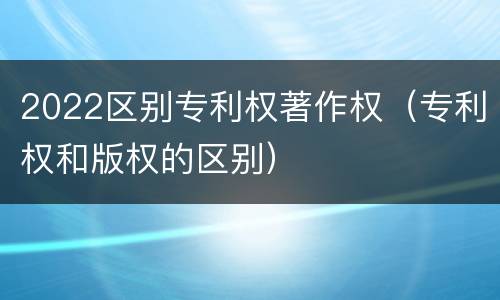 2022区别专利权著作权（专利权和版权的区别）