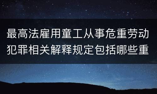 最高法雇用童工从事危重劳动犯罪相关解释规定包括哪些重要内容