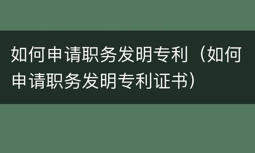 如何申请职务发明专利（如何申请职务发明专利证书）