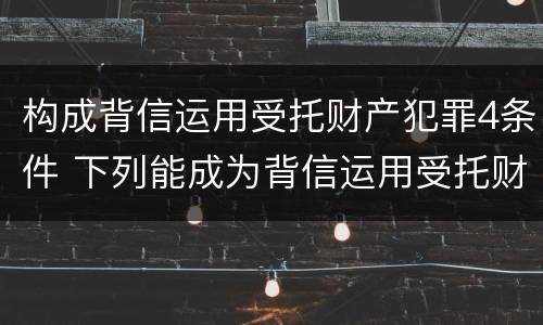 构成背信运用受托财产犯罪4条件 下列能成为背信运用受托财产罪