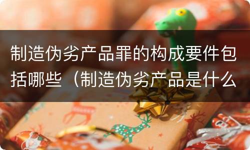 制造伪劣产品罪的构成要件包括哪些（制造伪劣产品是什么违法行为）