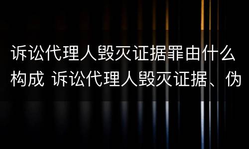 诉讼代理人毁灭证据罪由什么构成 诉讼代理人毁灭证据、伪造证据罪