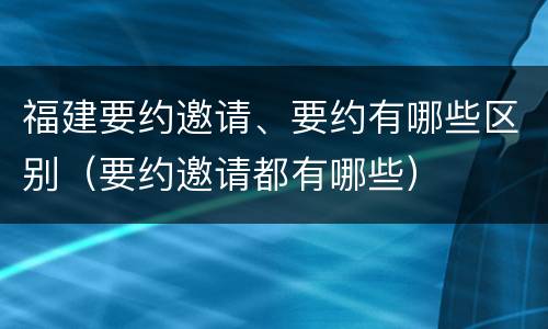 福建要约邀请、要约有哪些区别（要约邀请都有哪些）