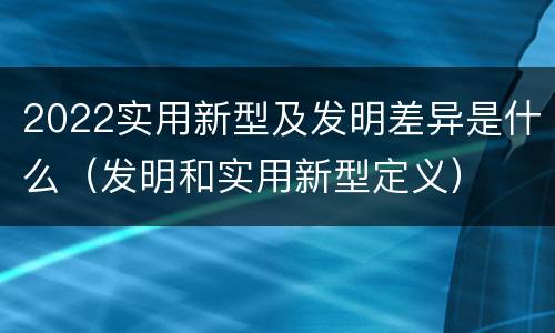 2022实用新型及发明差异是什么（发明和实用新型定义）