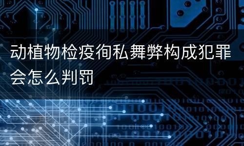 动植物检疫徇私舞弊构成犯罪会怎么判罚