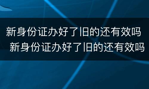 新身份证办好了旧的还有效吗 新身份证办好了旧的还有效吗坐火车
