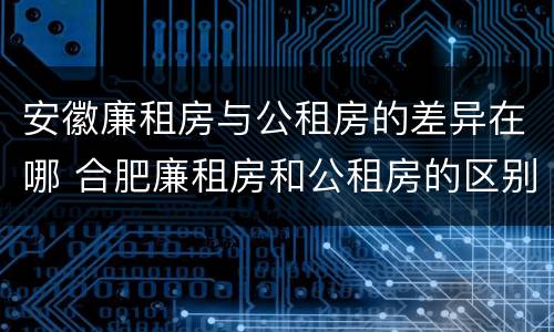 安徽廉租房与公租房的差异在哪 合肥廉租房和公租房的区别
